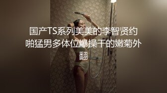 国产TS系列美美的李智贤约啪猛男多体位爆操干的嫩菊外翻