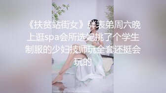 《扶贫站街女》胖表弟周六晚上逛spa会所选妃挑了个学生制服的少妇技师玩全套还挺会玩的