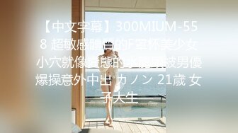 【中文字幕】300MIUM-558 超敏感體質的F罩杯美少女小穴就像變態的水龍頭被男優爆操意外中出 カノン 21歳 女子大生