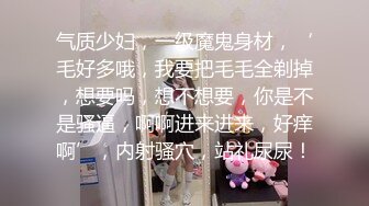 气质少妇，一级魔鬼身材，‘毛好多哦，我要把毛毛全剃掉，想要吗，想不想要，你是不是骚逼，啊啊进来进来，好痒啊’，内射骚穴，站礼尿尿！