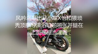 风吟鸟唱出品小章X怡和猥琐秃顶胖导演浴缸啪啪张开腿在上面摇相当淫骚