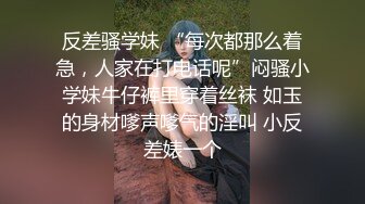 反差骚学妹 “每次都那么着急，人家在打电话呢”闷骚小学妹牛仔裤里穿着丝袜 如玉的身材嗲声嗲气的淫叫 小反差婊一个