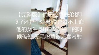 【完整版】优质校草表弟都19了还是个处男 说是看不上追他的女生 想在19岁生日的时候破处 无毛粉菊被无套内射