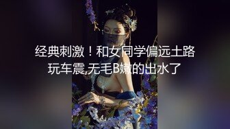 经典刺激！和女同学偏远土路玩车震,无毛B嫩的出水了