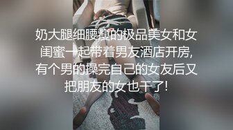 奶大腿细腰瘦的极品美女和女闺蜜一起带着男友酒店开房,有个男的操完自己的女友后又把朋友的女也干了!