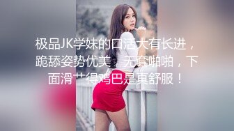 极品JK学妹的口活大有长进，跪舔姿势优美，无套啪啪，下面滑艹得鸡巴是真舒服！