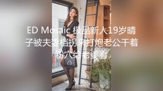 ED Mosaic 极品新人19岁晴子被夫妻档拐来打炮老公干着粉穴给老婆看