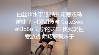 白丝JK水手服 清纯可爱双马尾妹子 可爱甜波波 CuteSweetBoBo 同学的妹妹 找我玩性爱游戏 乖巧萝莉妹子