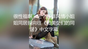 很性福啊，三个各样风情小姐姐同居操向往《和美女们的同居》中文字幕