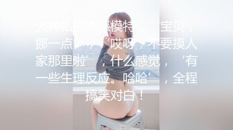 大神私拍肉感模特，‘宝贝，挪一点’，‘哎呀，不要摸人家那里啦’，什么感觉，‘有一些生理反应。哈哈’，全程搞笑对白！