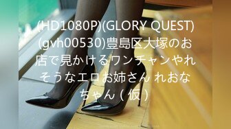 (HD1080P)(GLORY QUEST)(gvh00530)豊島区大塚のお店で見かけるワンチャンやれそうなエロお姉さん れおなちゃん（仮）