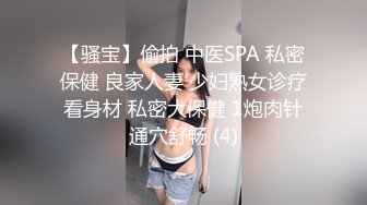 【骚宝】偷拍 中医SPA 私密保健 良家人妻 少妇熟女诊疗看身材 私密大保健 1炮肉针通穴舒畅 (4)