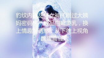 豹纹内衣甜美女神！刚过大姨妈密码房！极品白嫩美乳，换上情趣装诱惑，从下往上视角，跳蛋震骚穴