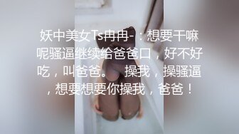 妖中美女Ts冉冉-：想要干嘛呢骚逼继续给爸爸口，好不好吃，叫爸爸。   操我，操骚逼，想要想要你操我，爸爸！