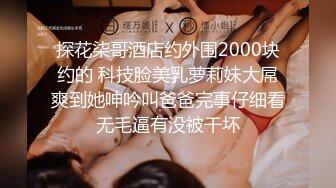 探花柒哥酒店约外围2000块约的 科技脸美乳萝莉妹大屌爽到她呻吟叫爸爸完事仔细看无毛逼有没被干坏