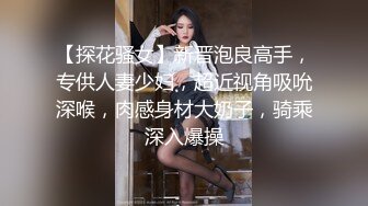 【探花骚女】新晋泡良高手，专供人妻少妇，超近视角吸吮深喉，肉感身材大奶子，骑乘深入爆操