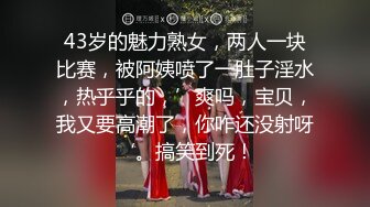 43岁的魅力熟女，两人一块比赛，被阿姨喷了一肚子淫水，热乎乎的，’爽吗，宝贝，我又要高潮了，你咋还没射呀‘。搞笑到死！