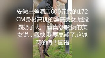 安徽出差酒店600元找的172CM身材高挑的漂亮美女,屁股圆奶子大,干着真舒服,搞的美女说：我快,我要高潮了.这钱花的值！国语