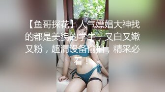 【鱼哥探花】人气嫖娼大神找的都是美貌的学生，又白又嫩又粉，超清设备偷拍，精采必看！