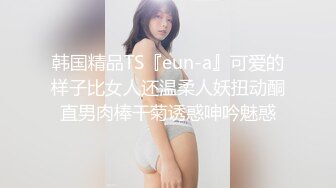 韩国精品TS『eun-a』可爱的样子比女人还温柔人妖扭动酮直男肉棒干菊诱惑呻吟魅惑