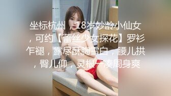 坐标杭州，18岁妙龄小仙女，可约【蕾丝少女探花】罗衫乍褪，露尽酥胸雪白，腰儿拱，臀儿仰，灵根一凑周身爽