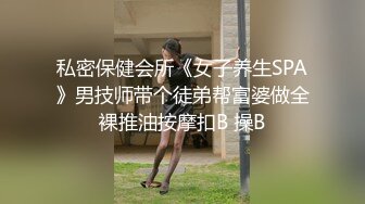 私密保健会所《女子养生SPA》男技师带个徒弟帮富婆做全裸推油按摩扣B 操B