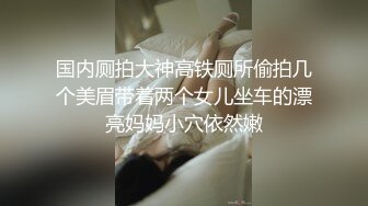 国内厕拍大神高铁厕所偷拍几个美眉带着两个女儿坐车的漂亮妈妈小穴依然嫩