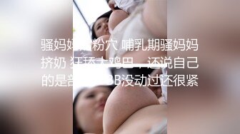 骚妈妈的粉穴 哺乳期骚妈妈挤奶 狂舔大鸡巴，还说自己的是剖腹产BB没动过还很紧