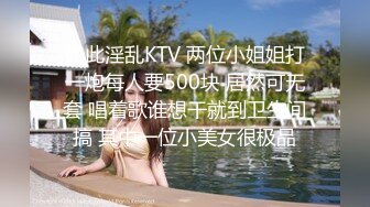 如此淫乱KTV 两位小姐姐打一炮每人要500块 居然可无套 唱着歌谁想干就到卫生间搞 其中一位小美女很极品