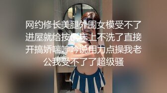 网约修长美腿外围女模受不了进屋就给按倒床上不洗了直接开搞娇喘呻吟说用力点操我老公我受不了了超级骚