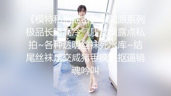 《模特私拍泄密》学院派系列极品长腿高冷气质女模露点私拍~各种透明丝袜死水库~结尾丝袜足交咸猪手疯狂抠逼销魂吟叫