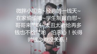 微胖小坦克~经典的一线天~在家偷偷播~学生制服自慰~哥哥来艹啊~太丑太老给再多钱也不给艹哟，怕恶心！长得帅钱少点没关系！