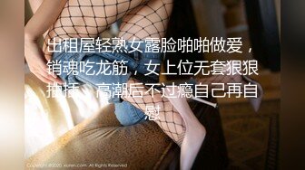 出租屋轻熟女露脸啪啪做爱，销魂吃龙筋，女上位无套狠狠抽插，高潮后不过瘾自己再自慰