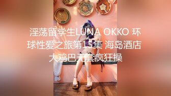 淫荡留学生LUNA OKKO 环球性爱之旅第15集 海岛酒店 大鸡巴无套疯狂操