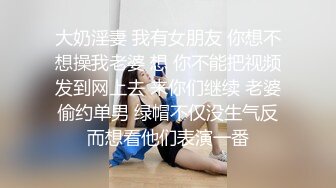 大奶淫妻 我有女朋友 你想不想操我老婆 想 你不能把视频发到网上去 来你们继续 老婆偷约单男 绿帽不仅没生气反而想看他们表演一番