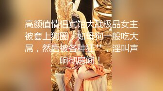 高颜值情侣宾馆大战极品女主被套上狗圈，如母狗一般吃大屌，然后被各种狂艹，淫叫声响彻房间！