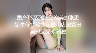 国产TS系列肤白貌美的张思妮牛仔裤丝袜在便利店里露出自慰尿尿超刺激