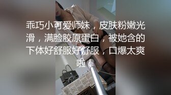 乖巧小可爱师妹，皮肤粉嫩光滑，满脸胶原蛋白，被她含的下体好舒服好舒服，口爆太爽啦！