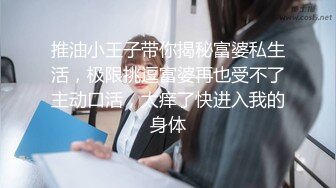 推油小王子带你揭秘富婆私生活，极限挑逗富婆再也受不了主动口活，太痒了快进入我的身体