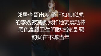 邻居李哥出差 留下如狼似虎的李嫂寂寞要我和她玩震动棒 黑色高跟卫生间脱衣洗澡 骚韵犹在不减当年