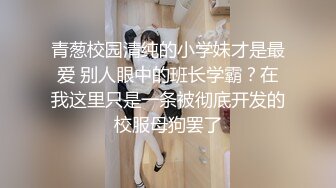 青葱校园清纯的小学妹才是最爱 别人眼中的班长学霸？在我这里只是一条被彻底开发的校服母狗罢了