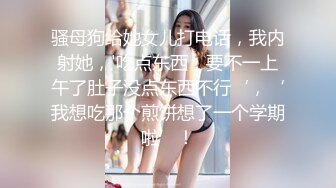 骚母狗给她女儿打电话，我内射她，'吃点东西，要不一上午了肚子没点东西不行‘，‘我想吃那个煎饼想了一个学期啦’！