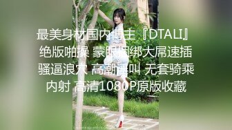 最美身材国内博主『DTALI』绝版啪操 蒙眼捆绑大屌速插骚逼浪穴 高潮淫叫 无套骑乘内射 高清1080P原版收藏