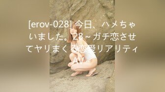 [erov-028] 今日、ハメちゃいました。28～ガチ恋させてヤリまくる恋愛リアリティAV～