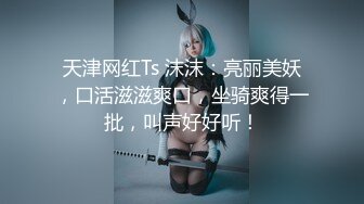 天津网红Ts 沫沫：亮丽美妖，口活滋滋爽口，坐骑爽得一批，叫声好好听！