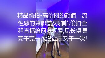 精品偷拍-高价网约颜值一流性感的兼职美女啪啪,偷拍全程直播给网友观看,见长得漂亮干完一次没让走又干一次!