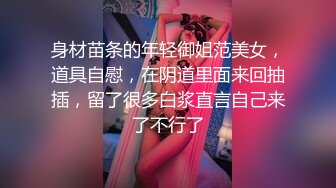 身材苗条的年轻御姐范美女，道具自慰，在阴道里面来回抽插，留了很多白浆直言自己来了不行了