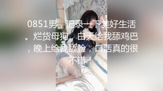 0851男，记录一下美好生活。烂货母狗，白天给我舔鸡巴，晚上给我舔脸，口活真的很不错！