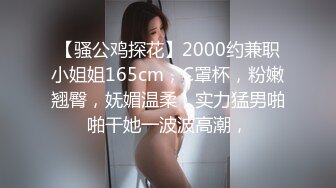 【骚公鸡探花】2000约兼职小姐姐165cm，C罩杯，粉嫩翘臀，妩媚温柔，实力猛男啪啪干她一波波高潮，