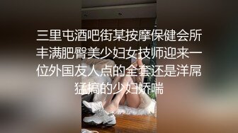 三里屯酒吧街某按摩保健会所丰满肥臀美少妇女技师迎来一位外国友人点的全套还是洋屌猛搞的少妇娇喘